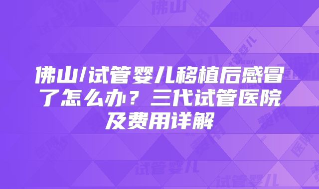 佛山/试管婴儿移植后感冒了怎么办?三代试管医院及费用详解