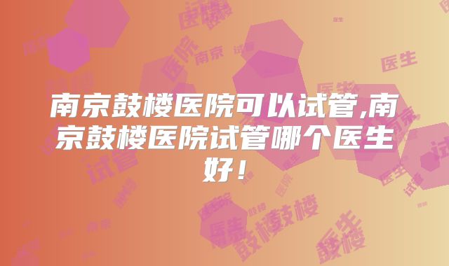 南京鼓楼医院可以试管,南京鼓楼医院试管哪个医生好！