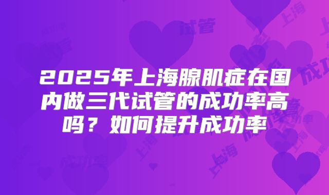 2025年上海腺肌症在国内做三代试管的成功率高吗？如何提升成功率