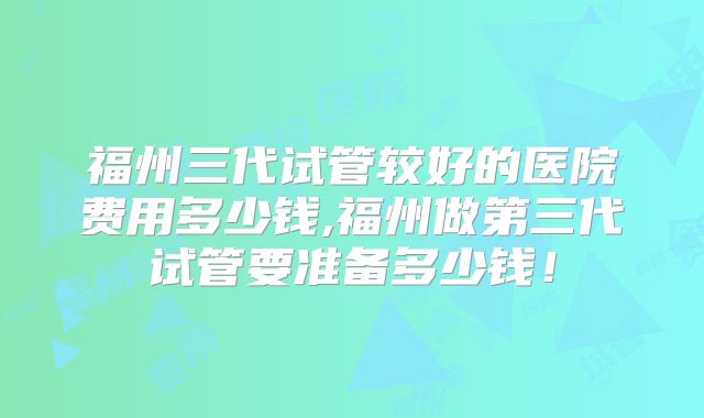 福州三代试管较好的医院费用多少钱,福州做第三代试管要准备多少钱!