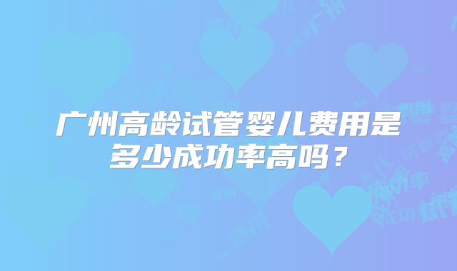 广州高龄试管婴儿费用是多少成功率高吗？