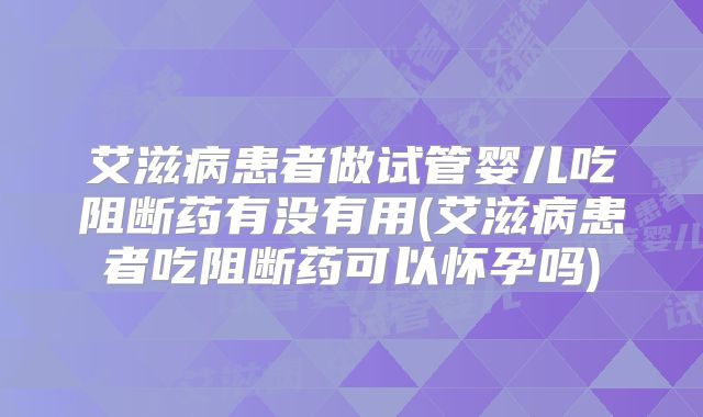 艾滋病患者做试管婴儿吃阻断药有没有用(艾滋病患者吃阻断药可以怀孕吗)