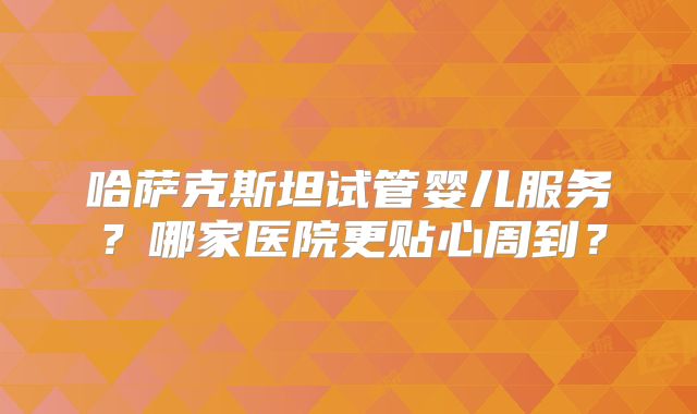 哈萨克斯坦试管婴儿服务？哪家医院更贴心周到？