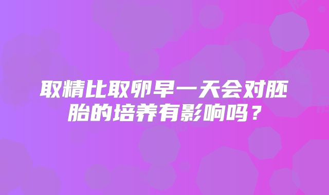取精比取卵早一天会对胚胎的培养有影响吗？