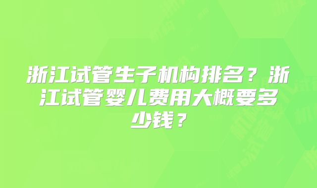 浙江试管生子机构排名？浙江试管婴儿费用大概要多少钱？