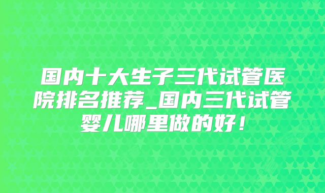 国内十大生子三代试管医院排名推荐_国内三代试管婴儿哪里做的好！