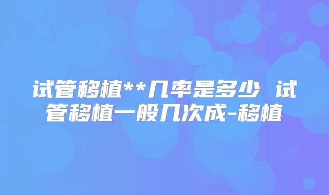 试管移植**几率是多少 试管移植一般几次成-移植