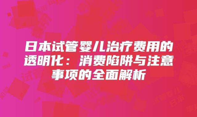 日本试管婴儿治疗费用的透明化:消费陷阱与注意事项的全面解析