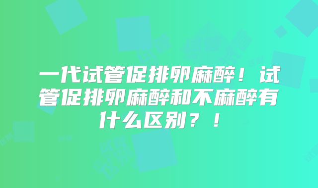 一代试管促排卵麻醉！试管促排卵麻醉和不麻醉有什么区别？！