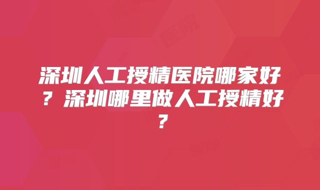深圳人工授精医院哪家好？深圳哪里做人工授精好？