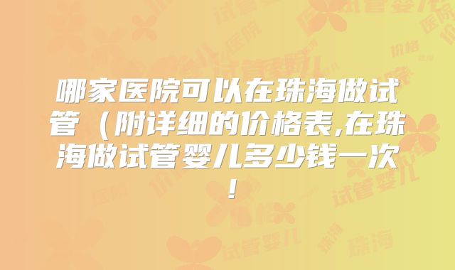 哪家医院可以在珠海做试管(附详细的价格表,在珠海做试管婴儿多少钱一次!