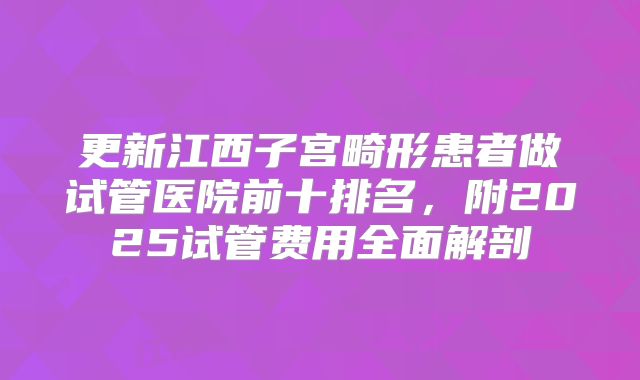 更新江西子宫畸形患者做试管医院前十排名,附2025试管费用全面解剖