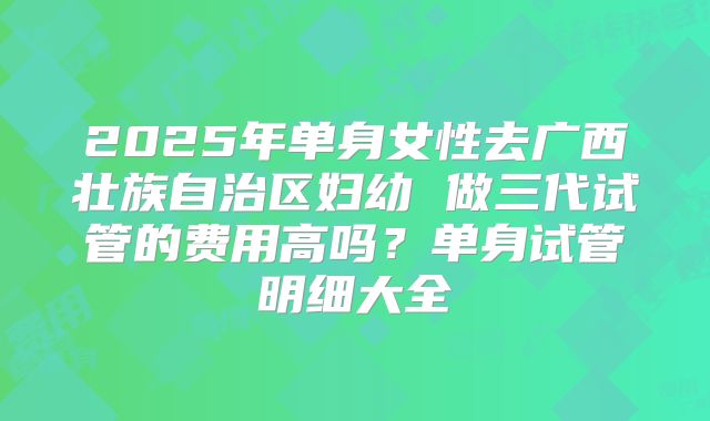2025年单身女性去广西壮族自治区妇幼 做三代试管的费用高吗？单身试管明细大全