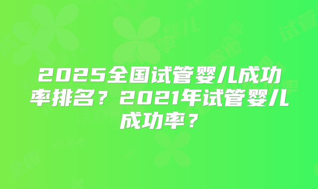 2025全国试管婴儿成功率排名?2021年试管婴儿成功率?