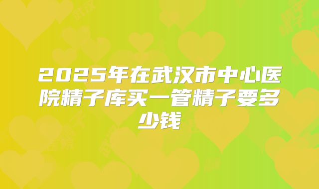 2025年在武汉市中心医院精子库买一管精子要多少钱
