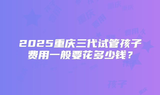 2025重庆三代试管孩子费用一般要花多少钱?