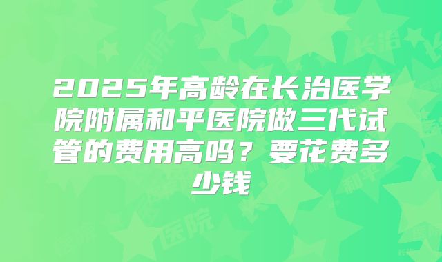 2025年高龄在长治医学院附属和平医院做三代试管的费用高吗？要花费多少钱