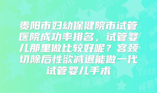 贵阳市妇幼保健院市试管医院成功率排名，试管婴儿那里做比较好呢？宫颈切除后性欲减退能做一代试管婴儿手术