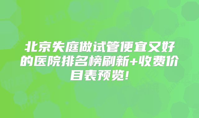 北京失庭做试管便宜又好的医院排名榜刷新+收费价目表预览!