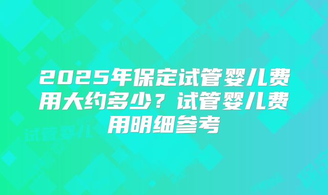 2025年保定试管婴儿费用大约多少？试管婴儿费用明细参考