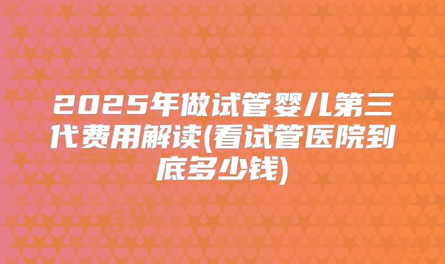 2025年做试管婴儿第三代费用解读(看试管医院到底多少钱)