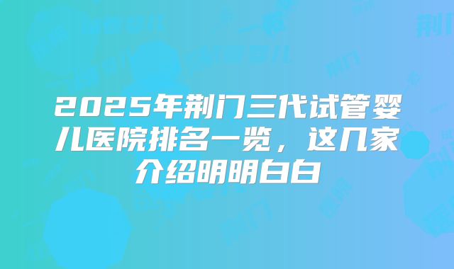 2025年荆门三代试管婴儿医院排名一览，这几家介绍明明白白