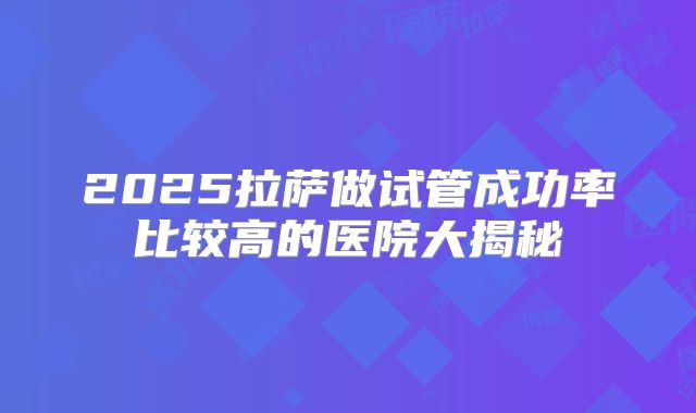 2025拉萨做试管成功率比较高的医院大揭秘