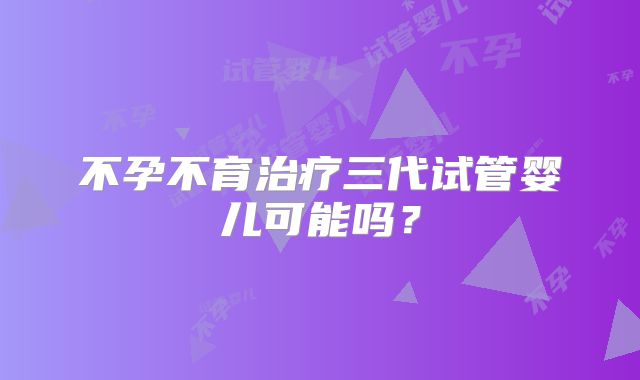 不孕不育治疗三代试管婴儿可能吗？