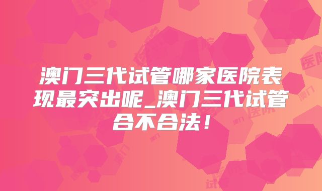 澳门三代试管哪家医院表现最突出呢_澳门三代试管合不合法！