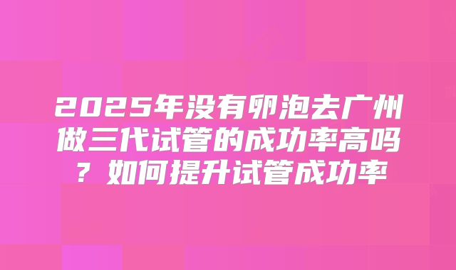 2025年没有卵泡去广州做三代试管的成功率高吗?如何提升试管成功率