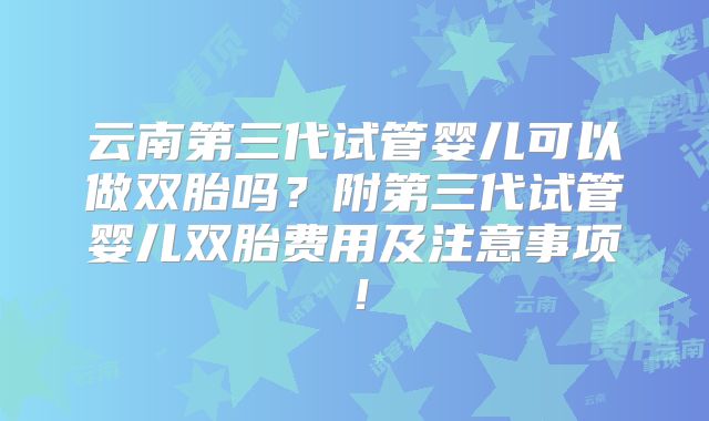 云南第三代试管婴儿可以做双胎吗？附第三代试管婴儿双胎费用及注意事项！