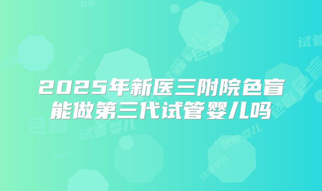 2025年新医三附院色盲能做第三代试管婴儿吗