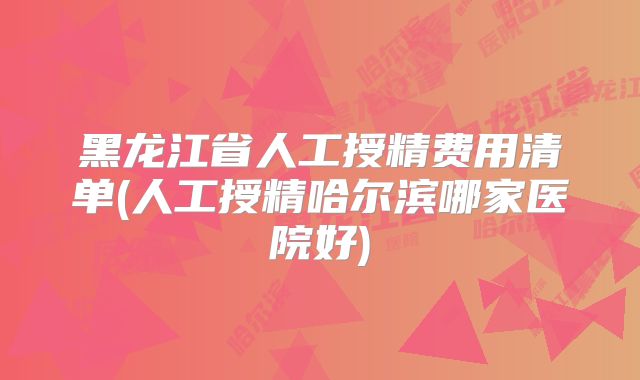 黑龙江省人工授精费用清单(人工授精哈尔滨哪家医院好)