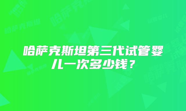 哈萨克斯坦第三代试管婴儿一次多少钱?