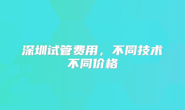 深圳试管费用，不同技术不同价格