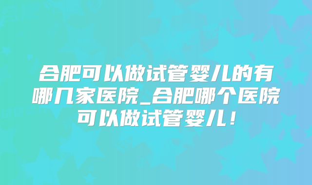 合肥可以做试管婴儿的有哪几家医院_合肥哪个医院可以做试管婴儿！