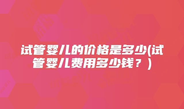 试管婴儿的价格是多少(试管婴儿费用多少钱？)