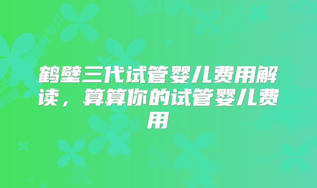 鹤壁三代试管婴儿费用解读,算算你的试管婴儿费用