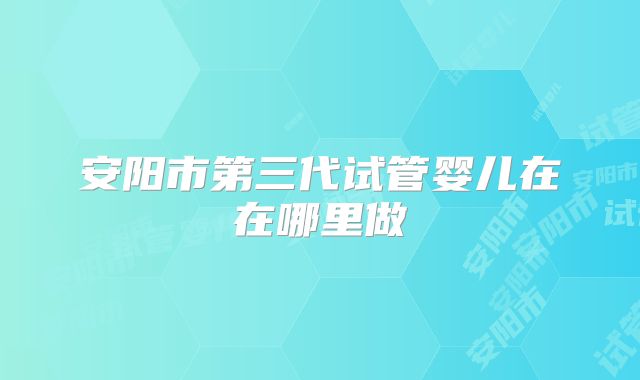 安阳市第三代试管婴儿在在哪里做