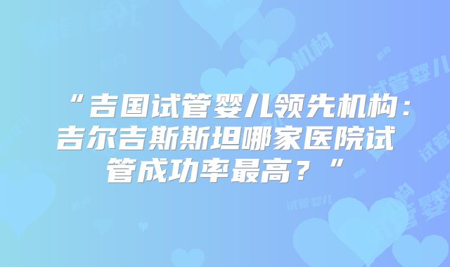 “吉国试管婴儿领先机构：吉尔吉斯斯坦哪家医院试管成功率最高？”