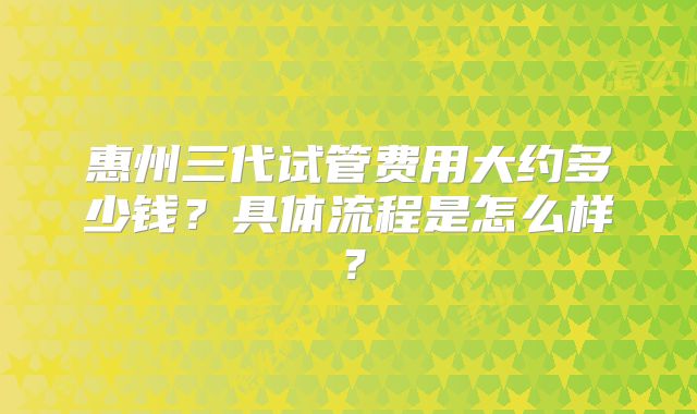 惠州三代试管费用大约多少钱？具体流程是怎么样？