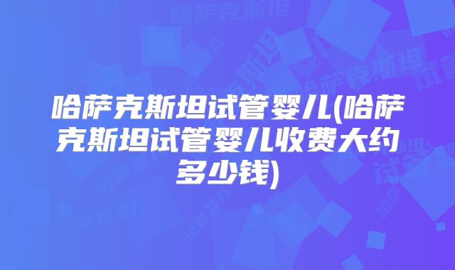 哈萨克斯坦试管婴儿(哈萨克斯坦试管婴儿收费大约多少钱)