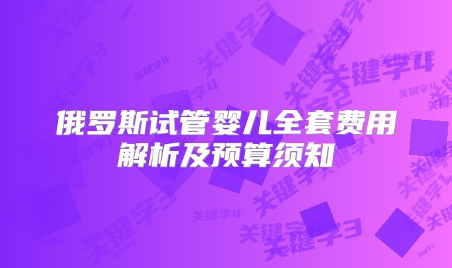 俄罗斯试管婴儿全套费用解析及预算须知
