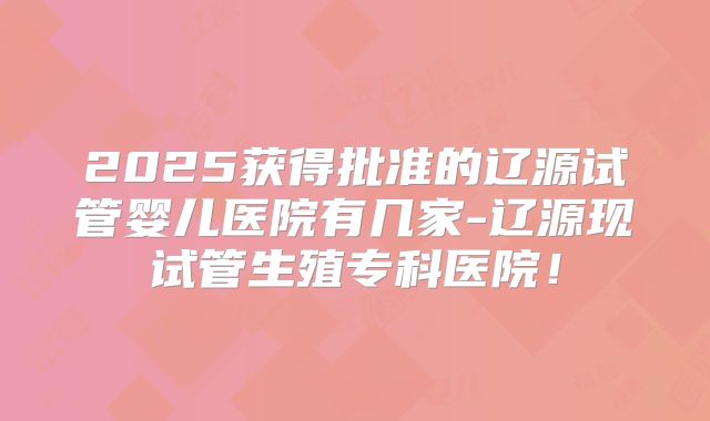 2025获得批准的辽源试管婴儿医院有几家-辽源现试管生殖专科医院！