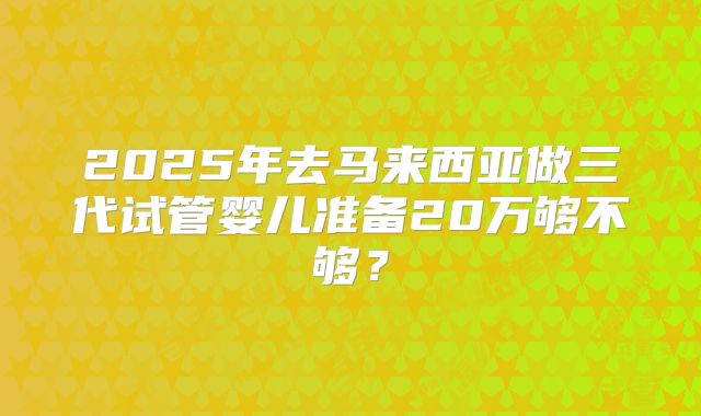 2025年去马来西亚做三代试管婴儿准备20万够不够？