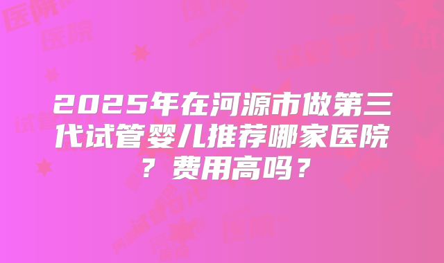 2025年在河源市做第三代试管婴儿推荐哪家医院?费用高吗?