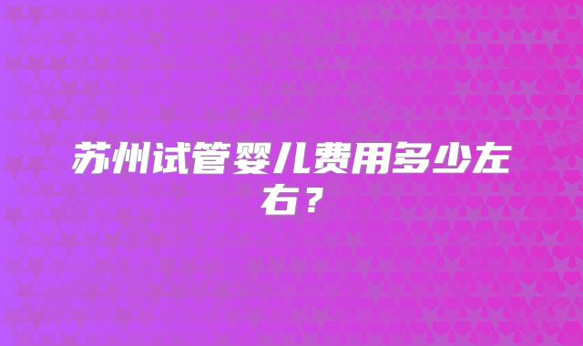 苏州试管婴儿费用多少左右？
