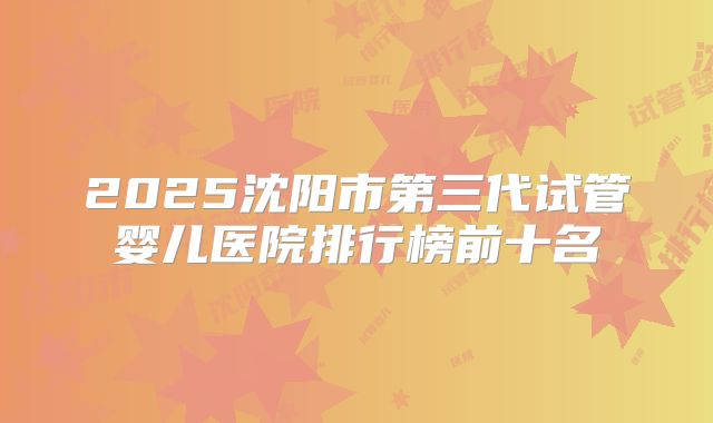 2025沈阳市第三代试管婴儿医院排行榜前十名