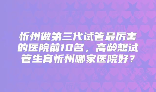 忻州做第三代试管最厉害的医院前10名，高龄想试管生育忻州哪家医院好？