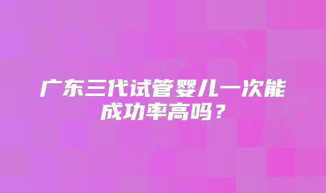 广东三代试管婴儿一次能成功率高吗？